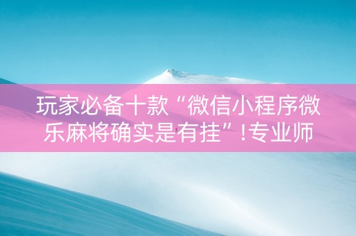 玩家必备十款“微信小程序微乐麻将确实是有挂”!专业师傅带你一起了解（详细教程）-抖音