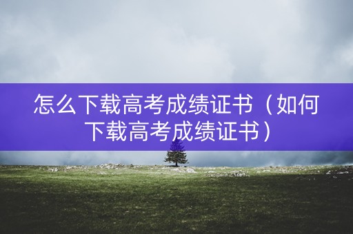 怎么下载高考成绩证书（如何下载高考成绩证书）