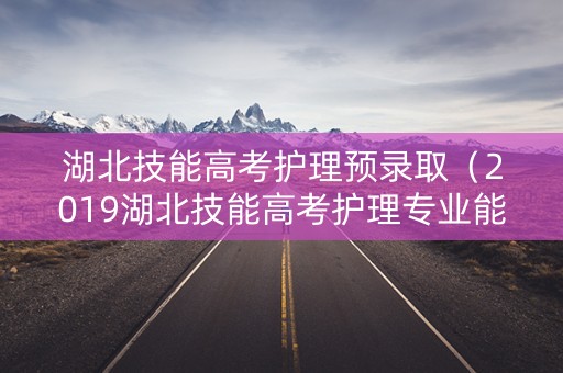 湖北技能高考护理预录取（2019湖北技能高考护理专业能进哪些学校）