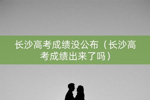 长沙高考成绩没公布（长沙高考成绩出来了吗）