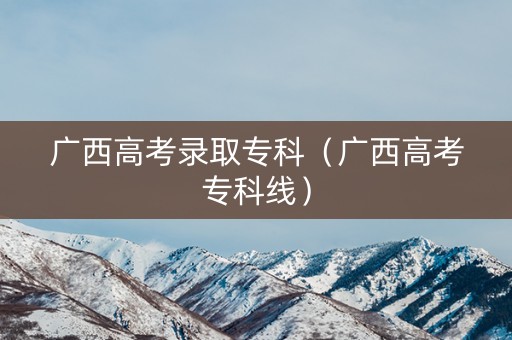 广西高考录取专科（广西高考专科线）