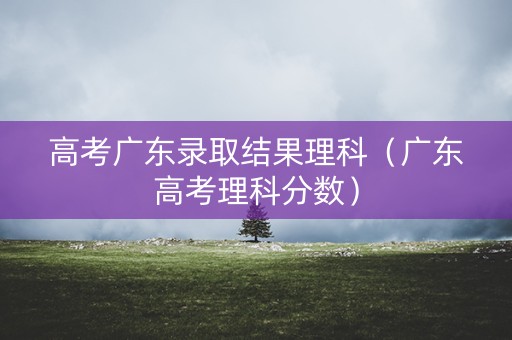 高考广东录取结果理科（广东高考理科分数）