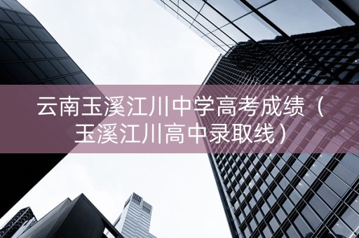 云南玉溪江川中学高考成绩（玉溪江川高中录取线）
