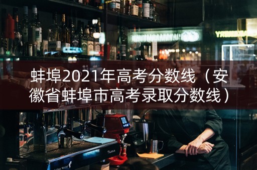 蚌埠2021年高考分数线（安徽省蚌埠市高考录取分数线）