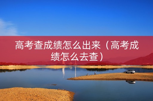 高考查成绩怎么出来（高考成绩怎么去查）