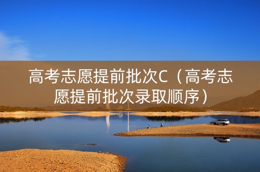 高考志愿提前批次C（高考志愿提前批次录取顺序）