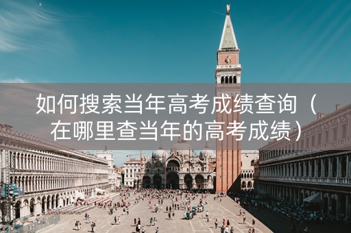 如何搜索当年高考成绩查询（在哪里查当年的高考成绩）