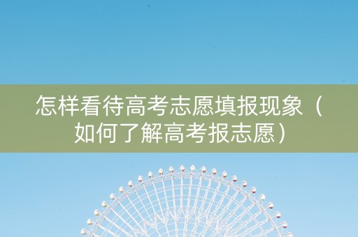 怎样看待高考志愿填报现象（如何了解高考报志愿）