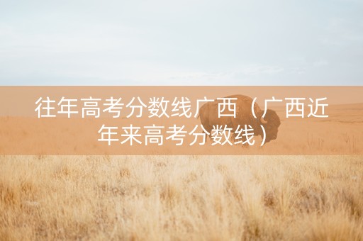 往年高考分数线广西（广西近年来高考分数线）