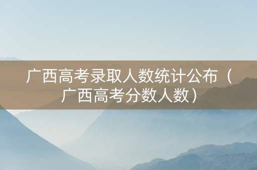 广西高考录取人数统计公布（广西高考分数人数）