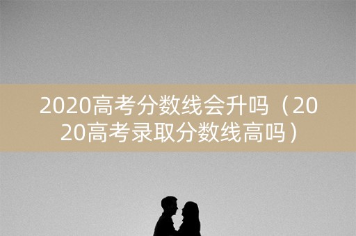 2020高考分数线会升吗（2020高考录取分数线高吗）