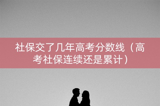 社保交了几年高考分数线（高考社保连续还是累计）
