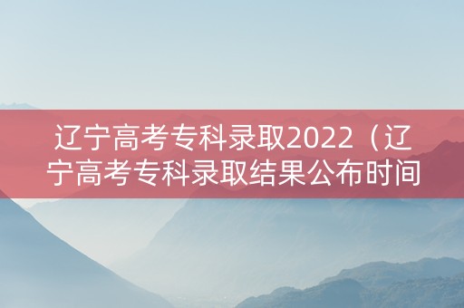 辽宁高考专科录取2022（辽宁高考专科录取结果公布时间）