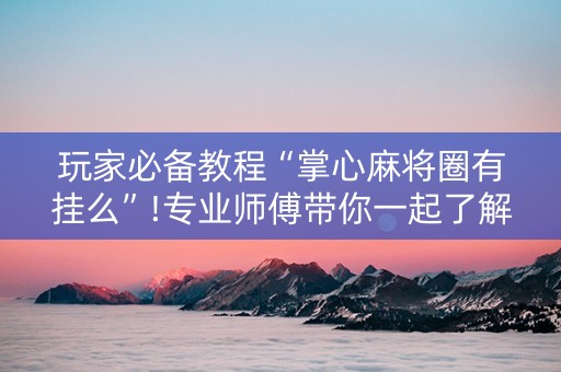 玩家必备教程“掌心麻将圈有挂么”!专业师傅带你一起了解（详细教程）-抖音