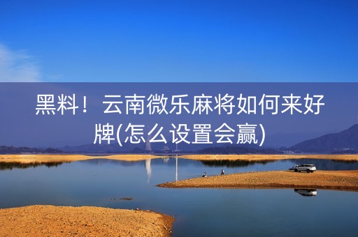 黑料！云南微乐麻将如何来好牌(怎么设置会赢)