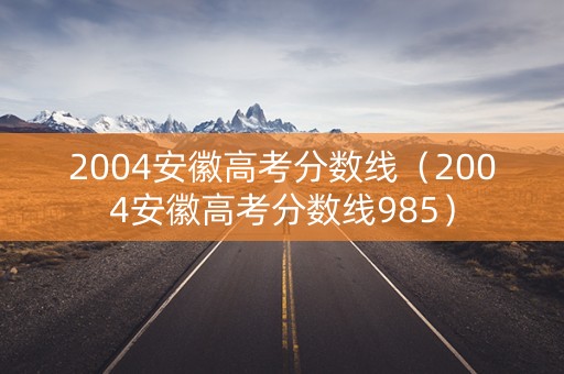 2004安徽高考分数线（2004安徽高考分数线985）