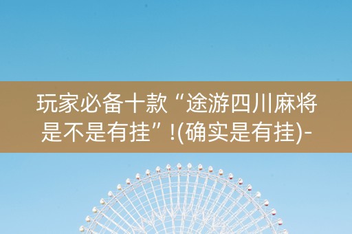 玩家必备十款“途游四川麻将是不是有挂”!(确实是有挂)-抖音