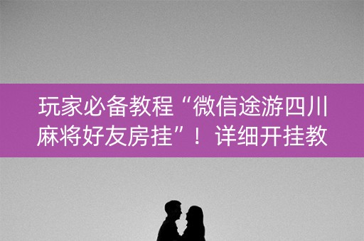 玩家必备教程“微信途游四川麻将好友房挂”！详细开挂教程（确实真的有挂)-抖音