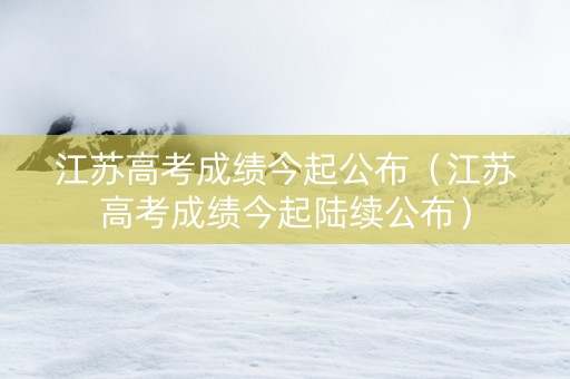 江苏高考成绩今起公布（江苏高考成绩今起陆续公布）