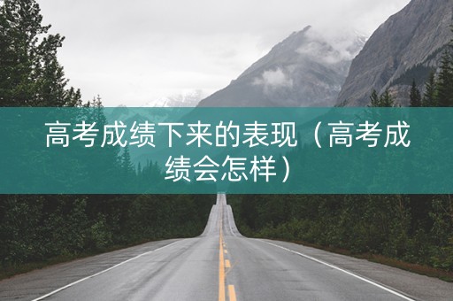 高考成绩下来的表现（高考成绩会怎样）