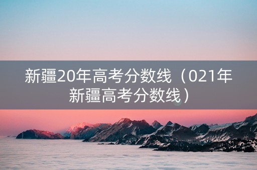 新疆20年高考分数线（021年新疆高考分数线）