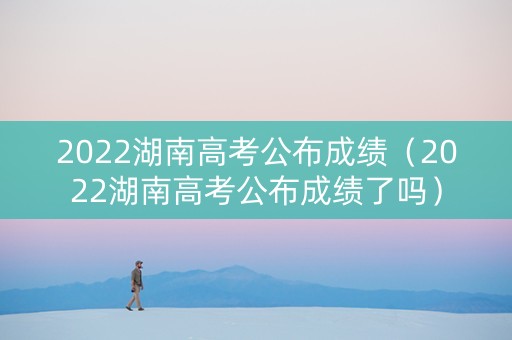 2022湖南高考公布成绩（2022湖南高考公布成绩了吗）
