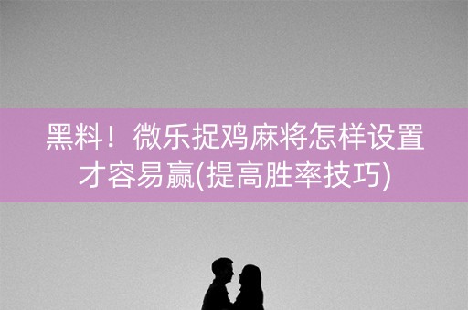 黑料！微乐捉鸡麻将怎样设置才容易赢(提高胜率技巧)