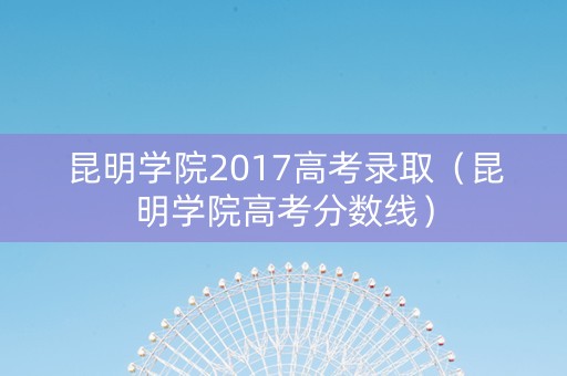 昆明学院2017高考录取（昆明学院高考分数线）