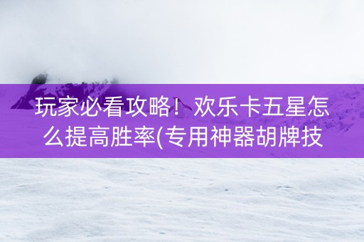 玩家必看攻略！欢乐卡五星怎么提高胜率(专用神器胡牌技巧)