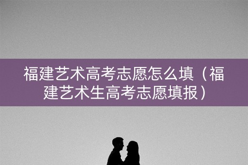 福建艺术高考志愿怎么填（福建艺术生高考志愿填报）