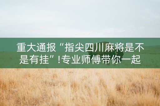 重大通报“指尖四川麻将是不是有挂”!专业师傅带你一起了解（详细教程）-抖音