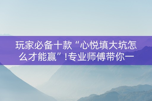 玩家必备十款“心悦填大坑怎么才能赢”!专业师傅带你一起了解（详细教程）-抖音