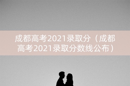 成都高考2021录取分（成都高考2021录取分数线公布）