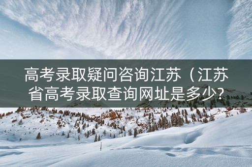 高考录取疑问咨询江苏（江苏省高考录取查询网址是多少?）