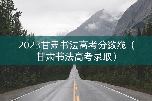 2023甘肃书法高考分数线（甘肃书法高考录取）