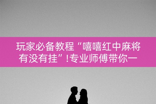 玩家必备教程“嘻嘻红中麻将有没有挂”!专业师傅带你一起了解（详细教程）-抖音