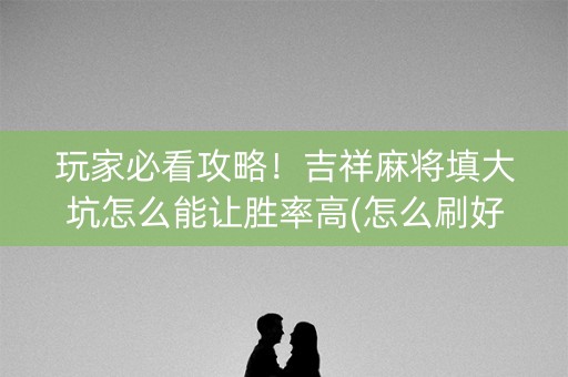 玩家必看攻略！吉祥麻将填大坑怎么能让胜率高(怎么刷好牌)