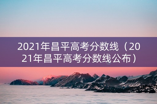 2021年昌平高考分数线（2021年昌平高考分数线公布）