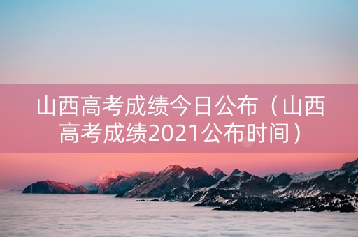 山西高考成绩今日公布（山西高考成绩2021公布时间）