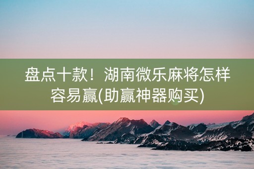 盘点十款！湖南微乐麻将怎样容易赢(助赢神器购买)