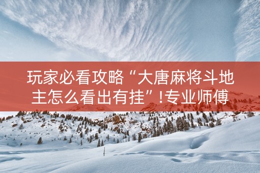 玩家必看攻略“大唐麻将斗地主怎么看出有挂”!专业师傅带你一起了解（详细教程）-抖音