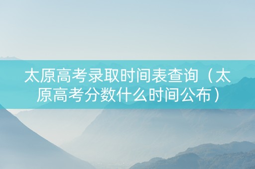太原高考录取时间表查询（太原高考分数什么时间公布）