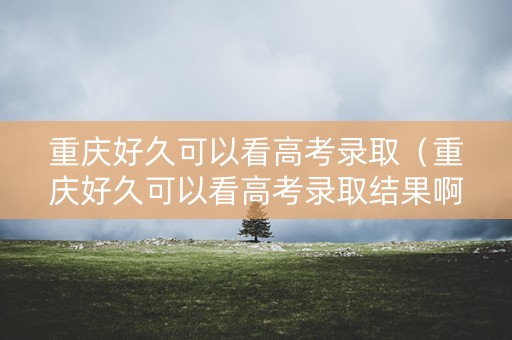 重庆好久可以看高考录取（重庆好久可以看高考录取结果啊）