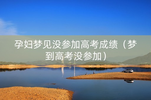 孕妇梦见没参加高考成绩（梦到高考没参加）