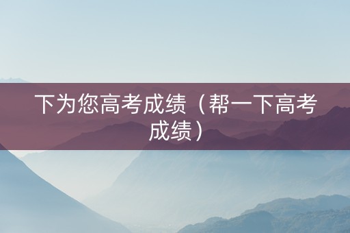 下为您高考成绩（帮一下高考成绩）
