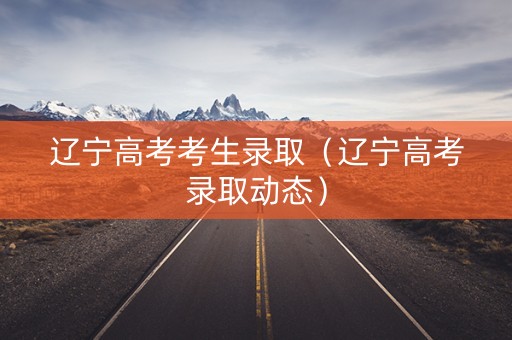 辽宁高考考生录取（辽宁高考录取动态）