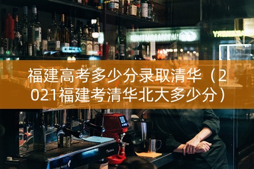 福建高考多少分录取清华（2021福建考清华北大多少分）