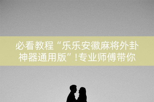 必看教程“乐乐安徽麻将外卦神器通用版”!专业师傅带你一起了解（详细教程）-抖音