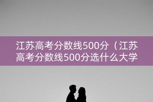 江苏高考分数线500分（江苏高考分数线500分选什么大学）