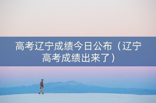 高考辽宁成绩今日公布（辽宁高考成绩出来了）
